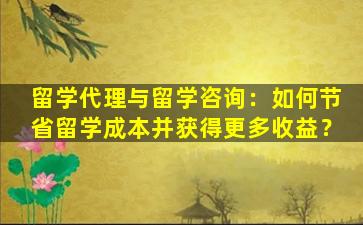 留学代理与留学咨询：如何节省留学成本并获得更多收益？