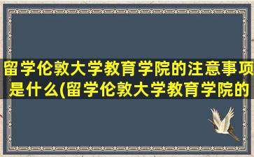 留学伦敦大学教育学院的注意事项是什么(留学伦敦大学教育学院的注意事项)