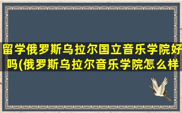 留学俄罗斯乌拉尔国立音乐学院好吗(俄罗斯乌拉尔音乐学院怎么样)