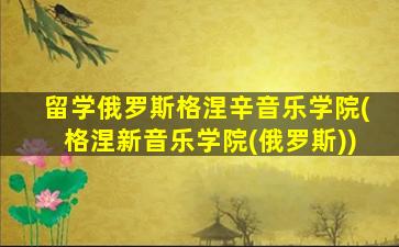 留学俄罗斯格涅辛音乐学院(格涅新音乐学院(俄罗斯))