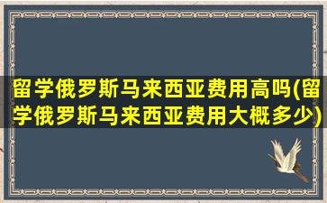 留学俄罗斯马来西亚费用高吗(留学俄罗斯马来西亚费用大概多少)