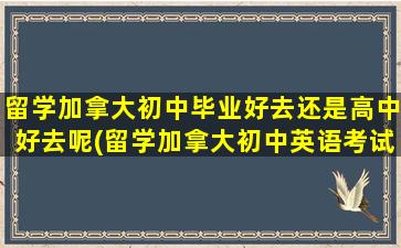 留学加拿大初中毕业好去还是高中好去呢(留学加拿大初中英语考试)