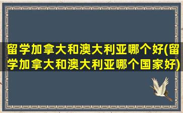 留学加拿大和澳大利亚哪个好(留学加拿大和澳大利亚哪个国家好)