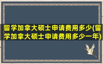 留学加拿大硕士申请费用多少(留学加拿大硕士申请费用多少一年)