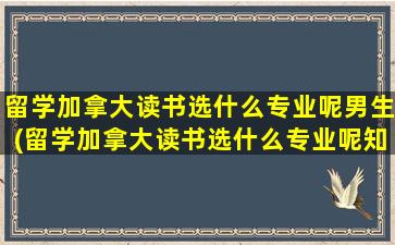 留学加拿大读书选什么专业呢男生(留学加拿大读书选什么专业呢知乎)