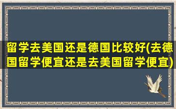 留学去美国还是德国比较好(去德国留学便宜还是去美国留学便宜)