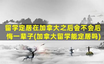 留学定居在加拿大之后会不会后悔一辈子(加拿大留学能定居吗)