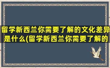 留学新西兰你需要了解的文化差异是什么(留学新西兰你需要了解的文化差异英文)