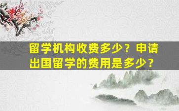 留学机构收费多少？申请出国留学的费用是多少？