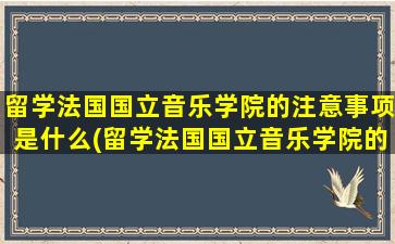 留学法国国立音乐学院的注意事项是什么(留学法国国立音乐学院的注意事项)