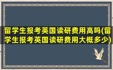 留学生报考英国读研费用高吗(留学生报考英国读研费用大概多少)