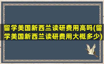 留学美国新西兰读研费用高吗(留学美国新西兰读研费用大概多少)