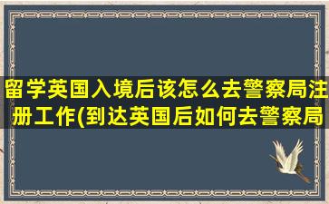 留学英国入境后该怎么去警察局注册工作(到达英国后如何去警察局办理注册-)