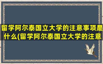 留学阿尔泰国立大学的注意事项是什么(留学阿尔泰国立大学的注意事项)