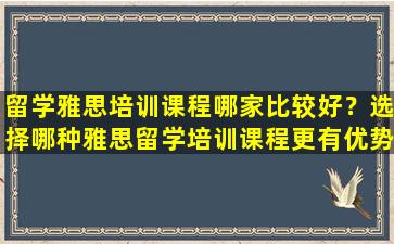 留学雅思培训课程哪家比较好？选择哪种雅思留学培训课程更有优势？