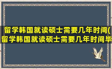 留学韩国就读硕士需要几年时间(留学韩国就读硕士需要几年时间毕业)