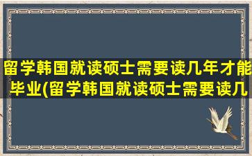 留学韩国就读硕士需要读几年才能毕业(留学韩国就读硕士需要读几年呢)