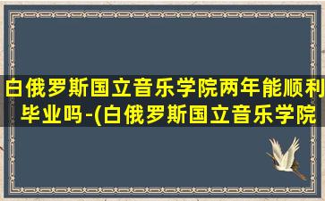 白俄罗斯国立音乐学院两年能顺利毕业吗-(白俄罗斯国立音乐学院两年能顺利毕业吗-)