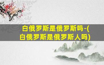 白俄罗斯是俄罗斯吗-(白俄罗斯是俄罗斯人吗)