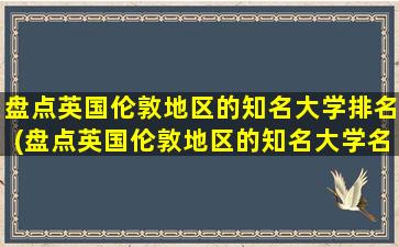 盘点英国伦敦地区的知名大学排名(盘点英国伦敦地区的知名大学名单)