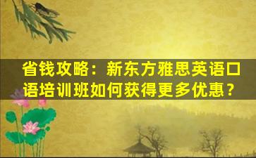 省钱攻略：新东方雅思英语口语培训班如何获得更多优惠？