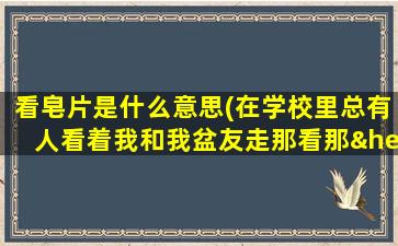 看皂片是什么意思(在学校里总有人看着我和我盆友走那看那……特别可怕。皂片。上我。下盆友什么意思啊)