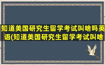 知道美国研究生留学考试叫啥吗英语(知道美国研究生留学考试叫啥吗英文)