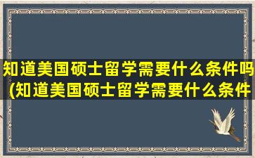 知道美国硕士留学需要什么条件吗(知道美国硕士留学需要什么条件吗英文)