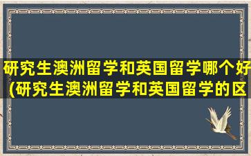 研究生澳洲留学和英国留学哪个好(研究生澳洲留学和英国留学的区别)