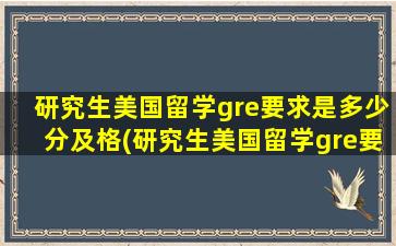 研究生美国留学gre要求是多少分及格(研究生美国留学gre要求是多少分钟)