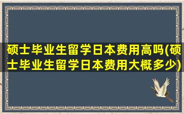 硕士毕业生留学日本费用高吗(硕士毕业生留学日本费用大概多少)