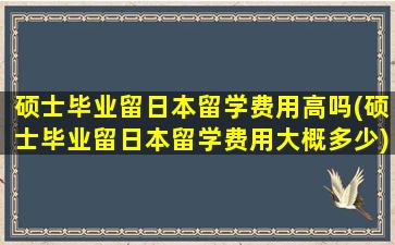 硕士毕业留日本留学费用高吗(硕士毕业留日本留学费用大概多少)