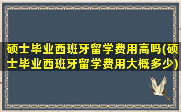 硕士毕业西班牙留学费用高吗(硕士毕业西班牙留学费用大概多少)