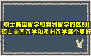 硕士美国留学和澳洲留学的区别(硕士美国留学和澳洲留学哪个更好)