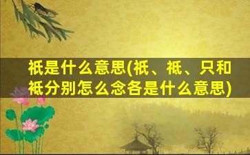 祇是什么意思(祇、祗、只和袛分别怎么念各是什么意思)