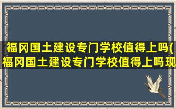 福冈国土建设专门学校值得上吗(福冈国土建设专门学校值得上吗现在)