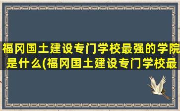 福冈国土建设专门学校最强的学院是什么(福冈国土建设专门学校最强的学院有哪些)