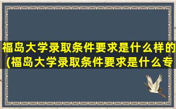 福岛大学录取条件要求是什么样的(福岛大学录取条件要求是什么专业)