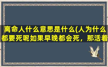 离命人什么意思是什么(人为什么都要死呢如果早晚都会死，那活着还有什么意义呢)