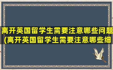 离开英国留学生需要注意哪些问题(离开英国留学生需要注意哪些细节)