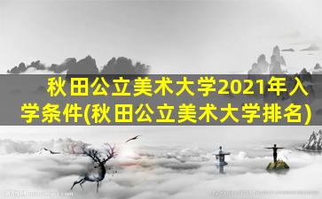 秋田公立美术大学2021年入学条件(秋田公立美术大学排名)