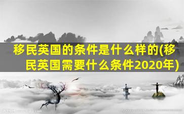 移民英国的条件是什么样的(移民英国需要什么条件2020年)