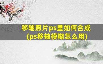 移轴照片ps里如何合成(ps移轴模糊怎么用)