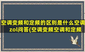 空调变频和定频的区别是什么空调zol问答(空调变频空调和定频空调有什么区别)