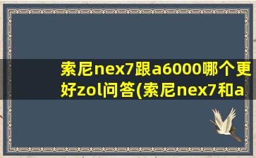 索尼nex7跟a6000哪个更好zol问答(索尼nex7和a6300区别)