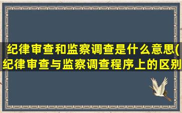 纪律审查和监察调查是什么意思(纪律审查与监察调查程序上的区别)