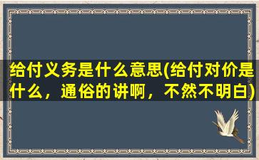 给付义务是什么意思(给付对价是什么，通俗的讲啊，不然不明白)