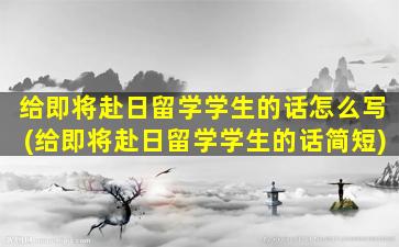 给即将赴日留学学生的话怎么写(给即将赴日留学学生的话简短)