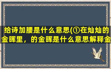 给诗加腰是什么意思(①在灿灿的金晖里，的金晖是什么意思解释金辉也行。②给诗加“腰”的腰是什么意思)