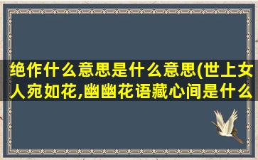 绝作什么意思是什么意思(世上女人宛如花,幽幽花语藏心间是什么意思)